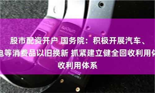 股市配资开户 国务院：积极开展汽车、家电等消费品以旧换新 抓紧建立健全回收利用体系