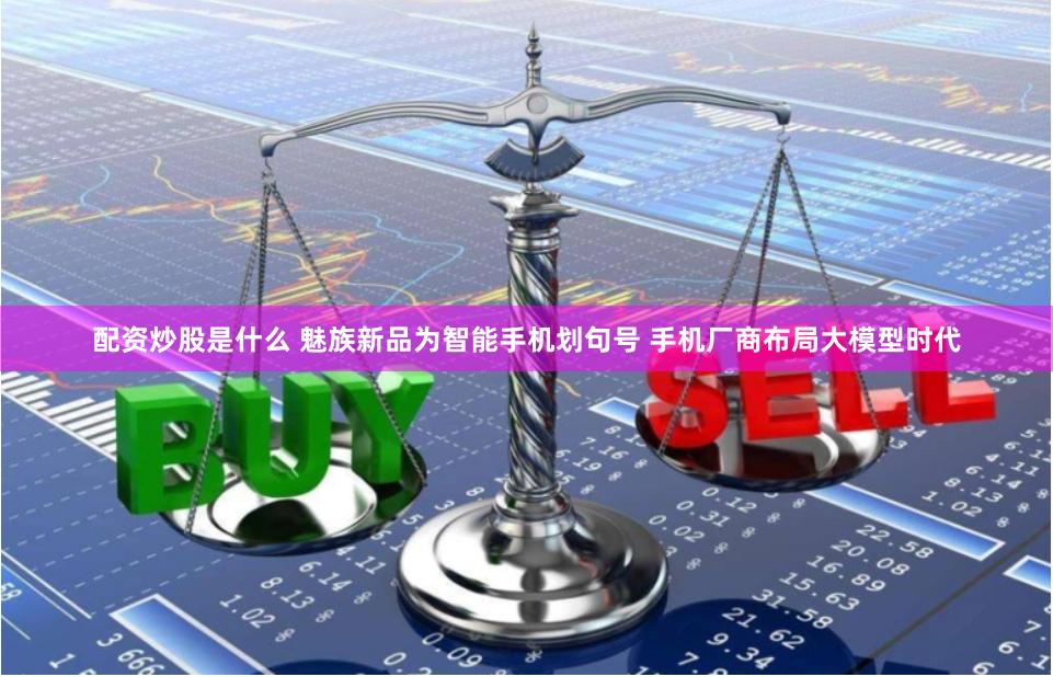 配资炒股是什么 魅族新品为智能手机划句号 手机厂商布局大模型时代