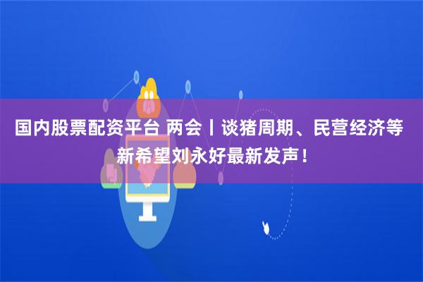 国内股票配资平台 两会丨谈猪周期、民营经济等 新希望刘永好最新发声！