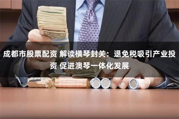 成都市股票配资 解读横琴封关：退免税吸引产业投资 促进澳琴一体化发展