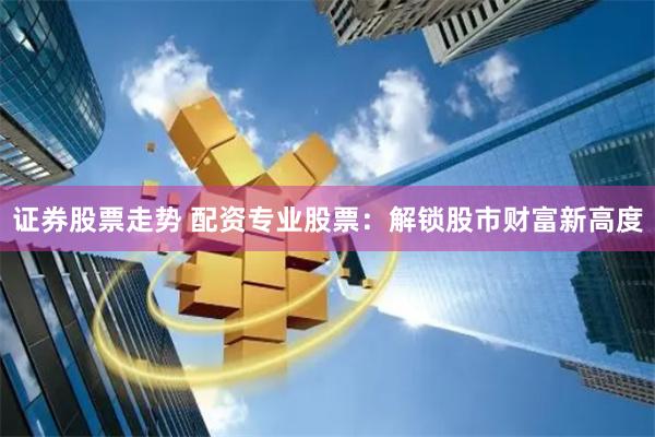 证券股票走势 配资专业股票：解锁股市财富新高度