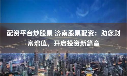 配资平台炒股票 济南股票配资：助您财富增值，开启投资新篇章