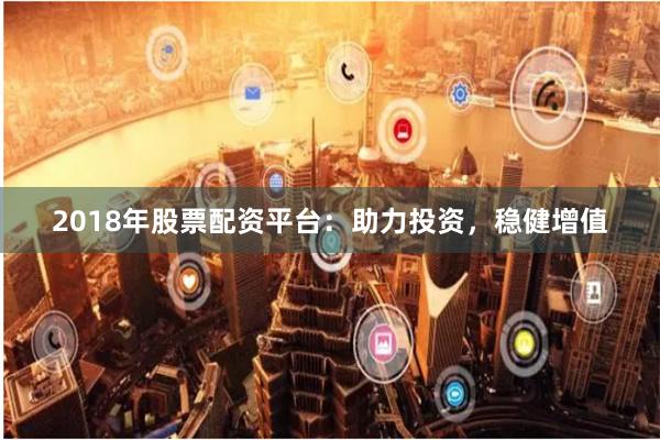 2018年股票配资平台：助力投资，稳健增值