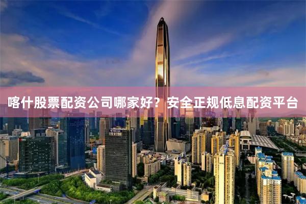 喀什股票配资公司哪家好？安全正规低息配资平台