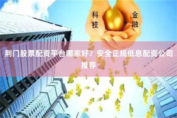 荆门股票配资平台哪家好？安全正规低息配资公司推荐