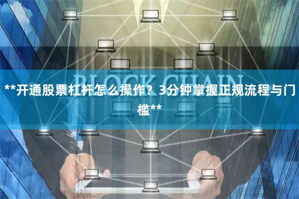 **开通股票杠杆怎么操作？3分钟掌握正规流程与门槛**